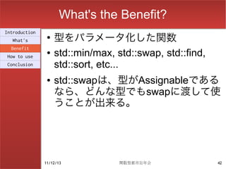 What's the Benefit?
                    型をパラメータ化した関数
Introduction
                ●
  What's
  Benefit
How to use
                ●   std::min/max, std::swap, std::find,
Conclusion          std::sort, etc...
                ●   std::swapは、型がAssignableである
                    なら、どんな型でもswapに渡して使
                    うことが出来る。




               11/12/13            関数型都市忘年会               42
 