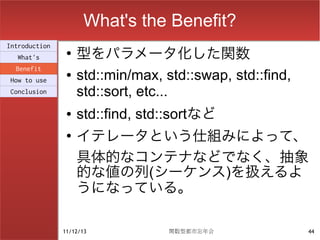 What's the Benefit?
                    型をパラメータ化した関数
Introduction
                ●
  What's
  Benefit
How to use
                ●   std::min/max, std::swap, std::find,
Conclusion          std::sort, etc...
                ●   std::find, std::sortなど
                ●
                    イテレータという仕組みによって、
                    具体的なコンテナなどでなく、抽象
                    的な値の列(シーケンス)を扱えるよ
                    うになっている。

               11/12/13            関数型都市忘年会               44
 