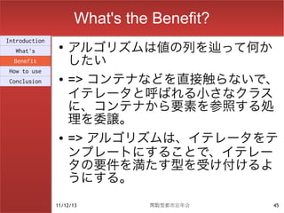 What's the Benefit?
                    アルゴリズムは値の列を辿って何か
Introduction
                ●
  What's
  Benefit           したい
                    => コンテナなどを直接触らないで、
How to use
Conclusion      ●

                    イテレータと呼ばれる小さなクラス
                    に、コンテナから要素を参照する処
                    理を委譲。
                ●   => アルゴリズムは、イテレータをテ
                    ンプレートにすることで、イテレー
                    タの要件を満たす型を受け付けるよ
                    うにする。
               11/12/13        関数型都市忘年会    45
 