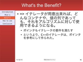 What's the Benefit?
                    => イテレータが用意出来れば、ど
Introduction
                ●
  What's
  Benefit
                    んなコンテナや、値の列であって
How to use
                    も、それをアルゴリズムに対して使
                    用できるようになる。
Conclusion


                    ●
                          ポインタもイテレータの要件を満たす
                    ●     というより、C++のイテレータは、ポインタ
                          を参考にして作られた。




               11/12/13          関数型都市忘年会     46
 