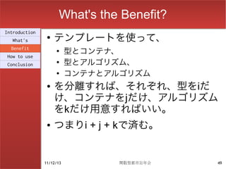 What's the Benefit?
                    テンプレートを使って、
Introduction
                ●
  What's
  Benefit           ●
                          型とコンテナ、
How to use
Conclusion
                    ●
                          型とアルゴリズム、
                    ●
                          コンテナとアルゴリズム
                ●   を分離すれば、それぞれ、型をiだ
                    け、コンテナをjだけ、アルゴリズム
                    をkだけ用意すればいい。
                ●   つまりi + j + kで済む。


               11/12/13          関数型都市忘年会   49
 