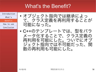 What's the Benefit?
                    オブジェクト指向では継承によっ
Introduction
                ●
  What's
  Benefit           て、クラス定義を再利用することが
How to use
Conclusion
                    可能になった。
                ●   C++のテンプレートでは、型をパラ
                    メータ化することで、クラス定義の
                    再利用を可能にした。ついでにオブ
                    ジェクト指向では不可能だった、関
                    数の再利用も可能にした。



               11/12/13        関数型都市忘年会    50
 