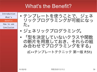 What's the Benefit?
                    テンプレートを使うことで、ジェネ
Introduction
                ●
  What's
  Benefit           リックプログラミングが可能になっ
How to use
Conclusion
                    た。
                ●
                    ジェネリックプログラミング。
                ●
                    「型を決定していないクラスや関数
                    の断片を用意しておき、それらの組
                    み合わせでプログラミングをする」
                          (C++テンプレートテクニック 第一版 P.51)



               11/12/13            関数型都市忘年会           51
 
