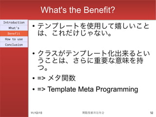 What's the Benefit?
                    テンプレートを使用して嬉しいこと
Introduction
                ●
  What's
  Benefit           は、これだけじゃない。
How to use
Conclusion

                ●
                    クラスがテンプレート化出来るとい
                    うことは、さらに重要な意味を持
                    つ。
                ●   => メタ関数
                ●   => Template Meta Programming


               11/12/13         関数型都市忘年会           52
 