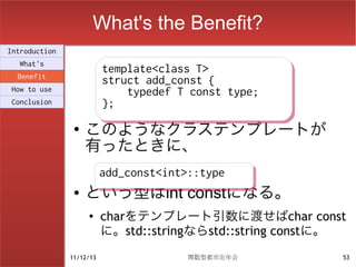 What's the Benefit?
Introduction
  What's
                          template<class T>
                          template<class T>
  Benefit
                          struct add_const {
                          struct add_const {
How to use                    typedef T const type;
                              typedef T const type;
Conclusion                };
                          };
                ●
                    このようなクラステンプレートが
                    有ったときに、
                          add_const<int>::type
                          add_const<int>::type
                ●   という型はint constになる。
                    ●
                          charをテンプレート引数に渡せばchar const
                          に。std::stringならstd::string constに。
               11/12/13                関数型都市忘年会            53
 