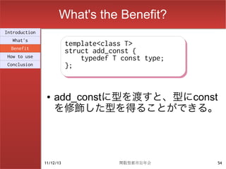 What's the Benefit?
Introduction
  What's
                          template<class T>
                          template<class T>
  Benefit
                          struct add_const {
                          struct add_const {
How to use                    typedef T const type;
                              typedef T const type;
Conclusion                };
                          };


                ●   add_constに型を渡すと、型にconst
                    を修飾した型を得ることができる。




               11/12/13                関数型都市忘年会       54
 