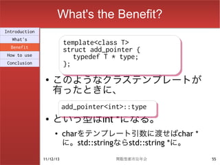 What's the Benefit?
Introduction
  What's
                          template<class T>
                          template<class T>
  Benefit
                          struct add_pointer {
                          struct add_pointer {
How to use                   typedef T * type;
                             typedef T * type;
Conclusion                };
                          };
                ●
                    このようなクラステンプレートが
                    有ったときに、
                          add_pointer<int>::type
                          add_pointer<int>::type
                ●   という型はint *になる。
                    ●
                          charをテンプレート引数に渡せばchar *
                          に。std::stringならstd::string *に。
               11/12/13                関数型都市忘年会            55
 