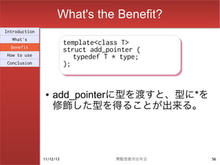 What's the Benefit?
Introduction
  What's
                          template<class T>
                          template<class T>
  Benefit
                          struct add_pointer {
                          struct add_pointer {
How to use                   typedef T * type;
                             typedef T * type;
Conclusion                };
                          };


                ●   add_pointerに型を渡すと、型に*を
                    修飾した型を得ることが出来る。




               11/12/13                関数型都市忘年会   56
 