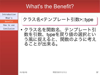What's the Benefit?
Introduction

                    クラス名<テンプレート引数>::type
                    クラス名<テンプレート引数>::type
  What's
  Benefit
How to use
Conclusion      ●
                    クラス名を関数名、テンプレート引
                    数を引数、typeを戻り値の選択とい
                    う風に捉えると、関数のように考え
                    ることが出来る。




               11/12/13        関数型都市忘年会    57
 