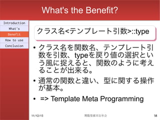 What's the Benefit?
Introduction

                    クラス名<テンプレート引数>::type
                    クラス名<テンプレート引数>::type
  What's
  Benefit
How to use
Conclusion      ●
                    クラス名を関数名、テンプレート引
                    数を引数、typeを戻り値の選択とい
                    う風に捉えると、関数のように考え
                    ることが出来る。
                ●
                    通常の関数と違い、型に関する操作
                    が基本。
                ●   => Template Meta Programming

               11/12/13        関数型都市忘年会        58
 