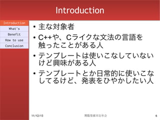 Introduction
                    主な対象者
Introduction
                ●
  What's
  Benefit
How to use
                ●   C++や、Cライクな文法の言語を
Conclusion          触ったことがある人
                ●
                    テンプレートは使いこなしていない
                    けど興味がある人
                ●
                    テンプレートとか日常的に使いこな
                    してるけど、発表をひやかしたい人



               11/12/13          関数型都市忘年会   6
 