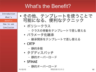 What's the Benefit?
                    その他、テンプレートを使うことで
Introduction
                ●
  What's
  Benefit           可能になる、便利なテクニック
How to use
Conclusion
                    ●
                          ポリシークラス
                          –   クラスの挙動をテンプレートで差し替える
                    ●
                          パラメータ化継承
                          –   継承関係をテンプレートで差し替える
                    ●
                          CRTP
                          –   静的多態
                    ●
                          タグディスパッチ
                          –   静的オーバーロード
                    ●     SFINAE
                          –   静的オーバーロード
               11/12/13              関数型都市忘年会       62
 