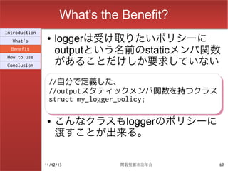 What's the Benefit?
Introduction
  What's
                ●   loggerは受け取りたいポリシーに
  Benefit
                    outputという名前のstaticメンバ関数
                    があることだけしか要求していない
How to use
Conclusion


                //自分で定義した、
                //自分で定義した、
                //outputスタティックメンバ関数を持つクラス
                //outputスタティックメンバ関数を持つクラス
                struct my_logger_policy;
                struct my_logger_policy;

                ●   こんなクラスもloggerのポリシーに
                    渡すことが出来る。

               11/12/13        関数型都市忘年会     69
 