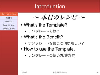 Introduction

                           〜 本日のレシピ 〜
Introduction
  What's
  Benefit
How to use      ●   What's the Template?
Conclusion
                    ●
                          テンプレートとは？
                ●   What's the Benefit?
                    ●
                          テンプレートを使うと何が嬉しい？
                ●   How to use the Template.
                    ●     テンプレートの使い方/書き方



               11/12/13           関数型都市忘年会     7
 