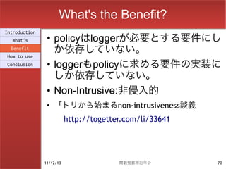 What's the Benefit?
Introduction
  What's
                ●   policyはloggerが必要とする要件にし
  Benefit
                    か依存していない。
How to use
Conclusion      ●   loggerもpolicyに求める要件の実装に
                    しか依存していない。
                ●   Non-Intrusive:非侵入的
                ●   「トリから始まるnon-intrusiveness談義
                          http://togetter.com/li/33641




               11/12/13                 関数型都市忘年会         70
 