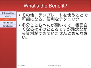 What's the Benefit?
                    その他、テンプレートを使うことで
Introduction
                ●
  What's
  Benefit           可能になる、便利なテクニック
                    多分ここらへんが聞いてて一番面白
How to use
                ●
Conclusion

                    くなるはずのところですが残念なが
                    ら資料ができていませんごめんなさ
                    い。




               11/12/13        関数型都市忘年会    71
 