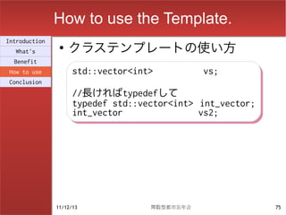 How to use the Template.
                    クラステンプレートの使い方
Introduction
                ●
  What's
  Benefit
How to use           std::vector<int>
                     std::vector<int>          vs;
                                               vs;
Conclusion
                     //長ければtypedefして
                     //長ければtypedefして
                     typedef std::vector<int> int_vector;
                     typedef std::vector<int> int_vector;
                     int_vector
                     int_vector               vs2;
                                              vs2;




               11/12/13             関数型都市忘年会                75
 