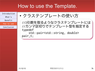 How to use the Template.
                    クラステンプレートの使い方
Introduction
                ●
  What's
  Benefit
How to use          //2引数を取るようなクラステンプレートには
                    //2引数を取るようなクラステンプレートには
Conclusion          //カンマ区切りでテンプレート型を指定する
                    //カンマ区切りでテンプレート型を指定する
                    typedef
                    typedef
                        std::pair<std::string, double>
                        std::pair<std::string, double>
                    pair_t;
                    pair_t;




               11/12/13          関数型都市忘年会                76
 