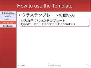 How to use the Template.
                    クラステンプレートの使い方
Introduction
                ●
  What's
  Benefit
How to use
                    //入れ子になったテンプレート
                    //入れ子になったテンプレート
Conclusion
                    typedef std::list<std::list<int> >
                    typedef std::list<std::list<int> >




               11/12/13             関数型都市忘年会             77
 