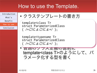 How to use the Template.
                    クラステンプレートの書き方
Introduction
                ●
  What's
  Benefit
How to use
                    template<class T>
                    template<class T>
Conclusion
                    struct ParameterizedClass
                    struct ParameterizedClass
                    { /*ごにょごにょ*/ };
                    { /*ごにょごにょ*/ };
                    template<typename T>
                    template<typename T>
                    struct ParameterizedClass
                    struct ParameterizedClass
                    { /*ごにょごにょ*/ };
                    { /*ごにょごにょ*/ };
                ●
                    普通のクラス定義の直前に
                    template<class T>のようにして、パ
                    ラメータ化する型を書く

               11/12/13             関数型都市忘年会    79
 