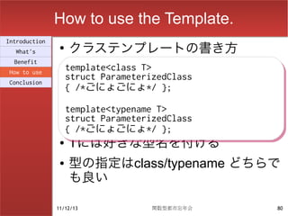 How to use the Template.
                    クラステンプレートの書き方
Introduction
                ●
  What's
  Benefit
How to use
                    template<class T>
                    template<class T>
Conclusion
                    struct ParameterizedClass
                    struct ParameterizedClass
                    { /*ごにょごにょ*/ };
                    { /*ごにょごにょ*/ };
                    template<typename T>
                    template<typename T>
                    struct ParameterizedClass
                    struct ParameterizedClass
                    { /*ごにょごにょ*/ };
                    { /*ごにょごにょ*/ };
                ●   Tには好きな型名を付ける
                ●   型の指定はclass/typename どちらで
                    も良い

               11/12/13             関数型都市忘年会    80
 