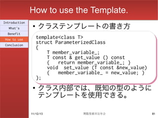 How to use the Template.
                    クラステンプレートの書き方
Introduction
                ●
  What's
  Benefit
How to use          template<class T>
                    template<class T>
Conclusion
                    struct ParameterizedClass
                    struct ParameterizedClass
                    {
                    {
                        T member_variable_;
                        T member_variable_;
                        T const & get_value () const
                        T const & get_value () const
                        {
                        { return member_variable_; }
                            return member_variable_; }
                        void set_value (T const &new_value)
                        void set_value (T const &new_value)
                        {
                        { member_variable_ = new_value; }
                            member_variable_ = new_value; }
                    };
                    };
                ●
                    クラス内部では、既知の型のように
                    テンプレートを使用できる。

               11/12/13             関数型都市忘年会                  81
 