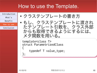 How to use the Template.
                    クラステンプレートの書き方
Introduction
                ●
  What's

                    もし、クラステンプレートに渡され
  Benefit
                ●

                    たテンプレート引数を、クラス外部
How to use
Conclusion

                    からも取得できるようにするには、
                    メタ関数を用いる。
                    template<class T>
                    template<class T>
                    struct ParametrizedClass
                    struct ParametrizedClass
                    {
                    {
                        typedef T value_type;
                        typedef T value_type;
                    };
                    };



               11/12/13             関数型都市忘年会    83
 