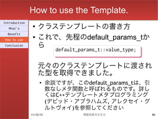 How to use the Template.
                    クラステンプレートの書き方
Introduction
                ●
  What's

                    これで、先程のdefault_params_tか
  Benefit
                ●
How to use
Conclusion          ら
                            default_params_t::value_type;
                            default_params_t::value_type;

                    元々のクラステンプレートに渡され
                    た型を取得できました。
                    ●
                          余談ですが、このdefault_params_tは、引
                          数なしメタ関数と呼ばれるものです。詳し
                          くはC++テンプレートメタプログラミング
                          (デビッド・アブラハムズ, アレクセイ・グ
                          ルトヴォイ)を参照してください
               11/12/13              関数型都市忘年会               84
 