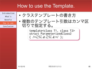 How to use the Template.
                    クラステンプレートの書き方
Introduction
                ●
  What's

                    複数のテンプレート引数はカンマ区
  Benefit
                ●

                    切りで指定する。
How to use
Conclusion

                          template<class T1, class T2>
                          template<class T1, class T2>
                          struct ParameterizedClass2
                          struct ParameterizedClass2
                          { /*ごにょごにょ*/ };
                          { /*ごにょごにょ*/ };




               11/12/13              関数型都市忘年会            85
 