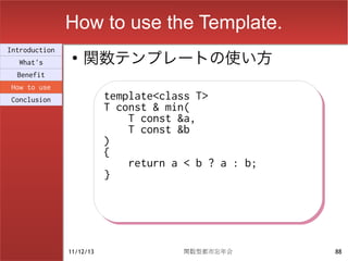 How to use the Template.
                    関数テンプレートの使い方
Introduction
                ●
  What's
  Benefit
How to use
Conclusion                template<class T>
                          template<class T>
                          T const & min(
                          T const & min(
                              T const &a,
                              T const &a,
                              T const &b
                              T const &b
                          )
                          )
                          {
                          {
                              return a < b ? a : b;
                              return a < b ? a : b;
                          }
                          }




               11/12/13               関数型都市忘年会        88
 