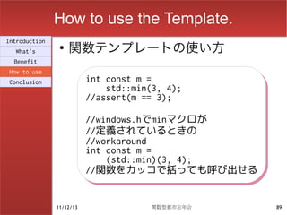 How to use the Template.
                    関数テンプレートの使い方
Introduction
                ●
  What's
  Benefit
How to use
Conclusion                int const m =
                          int const m =
                              std::min(3, 4);
                              std::min(3, 4);
                          //assert(m == 3);
                          //assert(m == 3);
                          //windows.hでminマクロが
                          //windows.hでminマクロが
                          //定義されているときの
                          //定義されているときの
                          //workaround
                          //workaround
                          int const m =
                          int const m =
                              (std::min)(3, 4);
                              (std::min)(3, 4);
                          //関数をカッコで括っても呼び出せる
                          //関数をカッコで括っても呼び出せる


               11/12/13               関数型都市忘年会    89
 