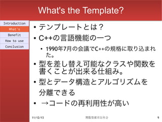 What's the Template?
                    テンプレートとは？
Introduction
                ●
  What's
  Benefit
How to use
                ●   C++の言語機能の一つ
Conclusion          ●     1990年7月の会議でC++の規格に取り込まれ
                          た。
                ●
                    型を差し替え可能なクラスや関数を
                    書くことが出来る仕組み。
                ●
                    型とデータ構造とアルゴリズムを
                    分離できる
                ●
                    →コードの再利用性が高い
               11/12/13           関数型都市忘年会          9
 