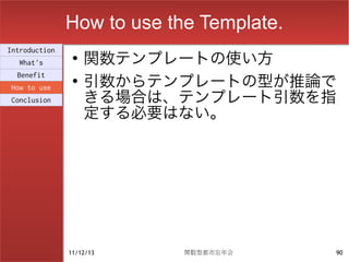 How to use the Template.
                    関数テンプレートの使い方
Introduction
                ●
  What's

                    引数からテンプレートの型が推論で
  Benefit
                ●

                    きる場合は、テンプレート引数を指
How to use
Conclusion

                    定する必要はない。




               11/12/13     関数型都市忘年会      90
 