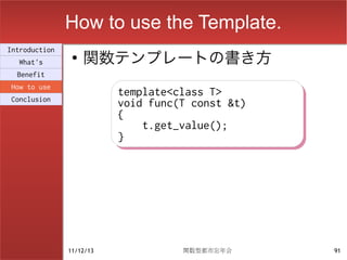 How to use the Template.
                    関数テンプレートの書き方
Introduction
                ●
  What's
  Benefit
How to use
                          template<class T>
                          template<class T>
Conclusion
                          void func(T const &t)
                          void func(T const &t)
                          {
                          {
                              t.get_value();
                              t.get_value();
                          }
                          }




               11/12/13             関数型都市忘年会      91
 