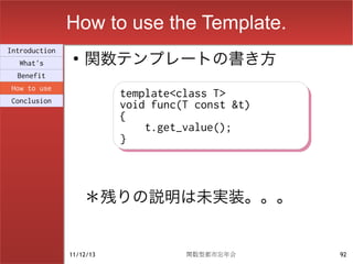 How to use the Template.
                    関数テンプレートの書き方
Introduction
                ●
  What's
  Benefit
How to use
                          template<class T>
                          template<class T>
Conclusion
                          void func(T const &t)
                          void func(T const &t)
                          {
                          {
                              t.get_value();
                              t.get_value();
                          }
                          }



                    ＊残りの説明は未実装。。。


               11/12/13             関数型都市忘年会      92
 