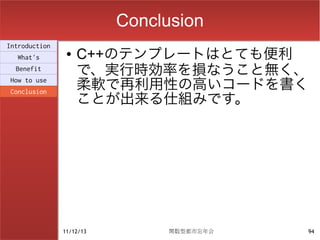 Conclusion
Introduction
  What's
                ●   C++のテンプレートはとても便利
  Benefit
                    で、実行時効率を損なうこと無く、
How to use
                    柔軟で再利用性の高いコードを書く
                    ことが出来る仕組みです。
Conclusion




               11/12/13         関数型都市忘年会   94
 
