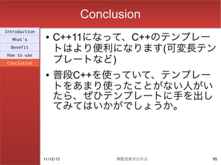 Conclusion
Introduction
  What's
                ●   C++11になって、C++のテンプレー
  Benefit
                    トはより便利になります(可変長テン
                    プレートなど)
How to use
Conclusion

                ●   普段C++を使っていて、テンプレー
                    トをあまり使ったことがない人がい
                    たら、ぜひテンプレートに手を出し
                    てみてはいかがでしょうか。




               11/12/13         関数型都市忘年会   95
 