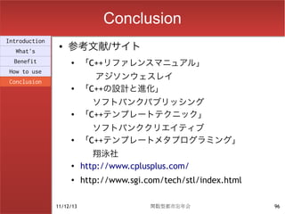 Conclusion
                    参考文献/サイト
Introduction
                ●
  What's
  Benefit           ●
                          「C++リファレンスマニュアル」
How to use
Conclusion
                            アジソンウェスレイ
                    ●
                          「C++の設計と進化」
                            ソフトバンクパブリッシング
                    ●     「C++テンプレートテクニック」
                            ソフトバンククリエイティブ
                    ●     「C++テンプレートメタプログラミング」
                             翔泳社
                    ●     http://www.cplusplus.com/
                    ●     http://www.sgi.com/tech/stl/index.html

               11/12/13                   関数型都市忘年会                 96
 