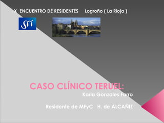 X ENCUENTRO DE RESIDENTES   Logroño ( La Rioja )




      CASO CLÍNICO TERUEL:
                            Karla Gonzales Farro

            Residente de MFyC H. de ALCAÑIZ
 