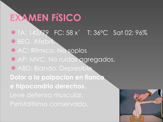 EXAMEN FíSICO
 TA: 142/79 FC: 58 x´ T: 36ºC Sat 02: 96%
 BEG. Afebril.
 AC: Rítmico. No soplos
 AP: MVC. No ruidos agregados.
 ABD: Blando. Depresible.
Dolor a la palpacion en flanco
e hipocondrio derechos.
Leve defensa muscular.
Peristaltismo conservado.
 