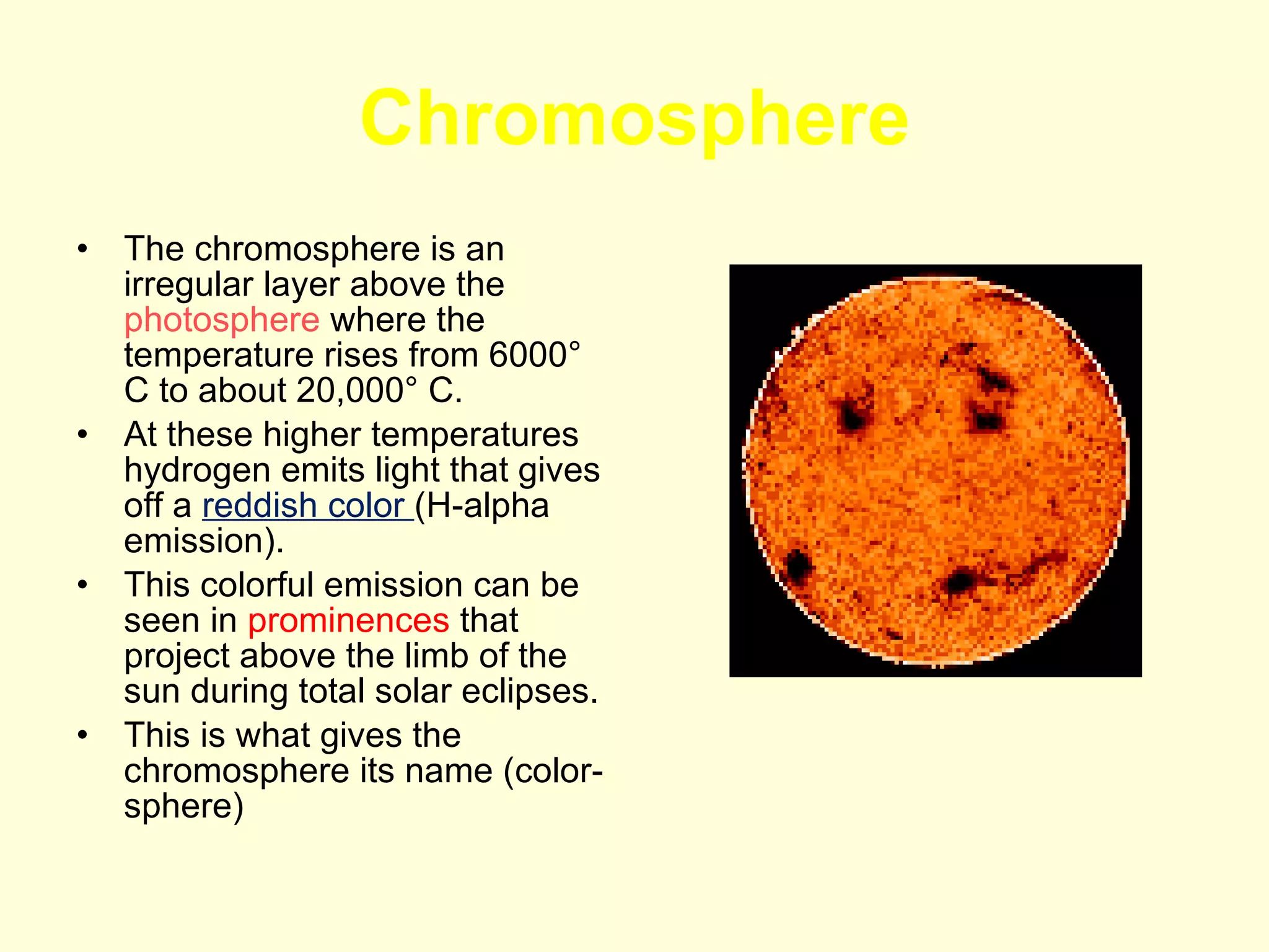 Chromosphere The chromosphere is an irregular layer above the  photosphere  where the temperature rises from 6000° C to about 20,000° C.  At these higher temperatures hydrogen emits light that gives off a  reddish color  (H-alpha emission).  This colorful emission can be seen in  prominences  that project above the limb of the sun during total solar eclipses.  This is what gives the chromosphere its name (color-sphere) 