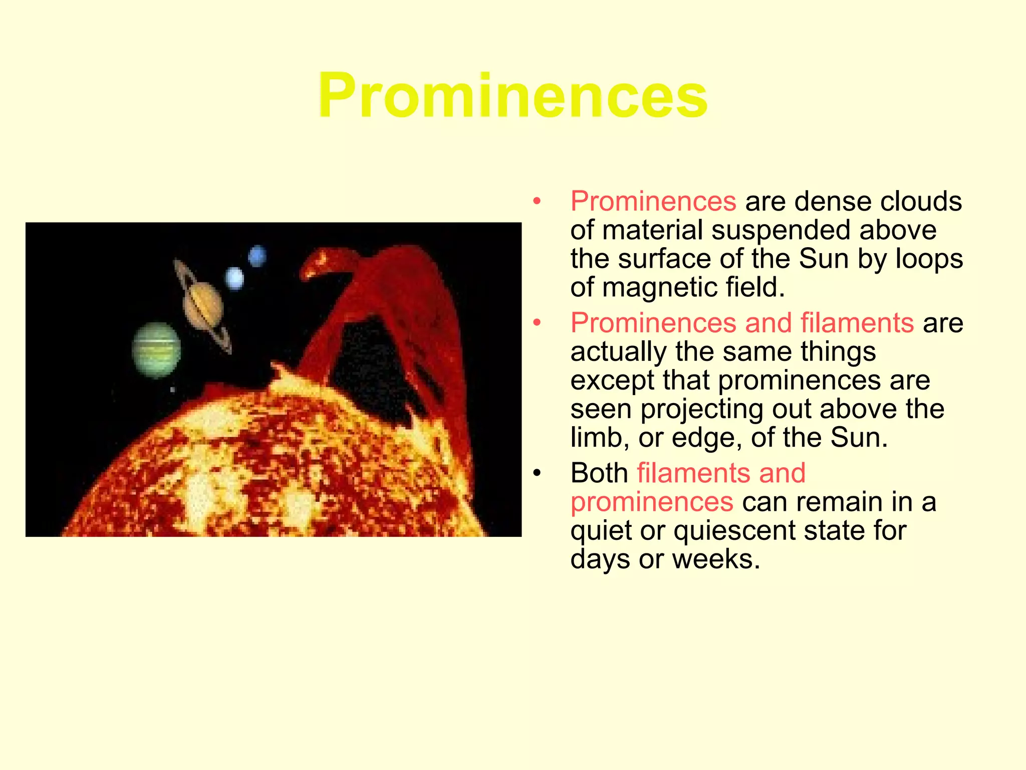 Prominences Prominences  are dense clouds of material suspended above the surface of the Sun by loops of magnetic field.  Prominences and filaments  are actually the same things except that prominences are seen projecting out above the limb, or edge, of the Sun.  Both  filaments and prominences  can remain in a quiet or quiescent state for days or weeks.  