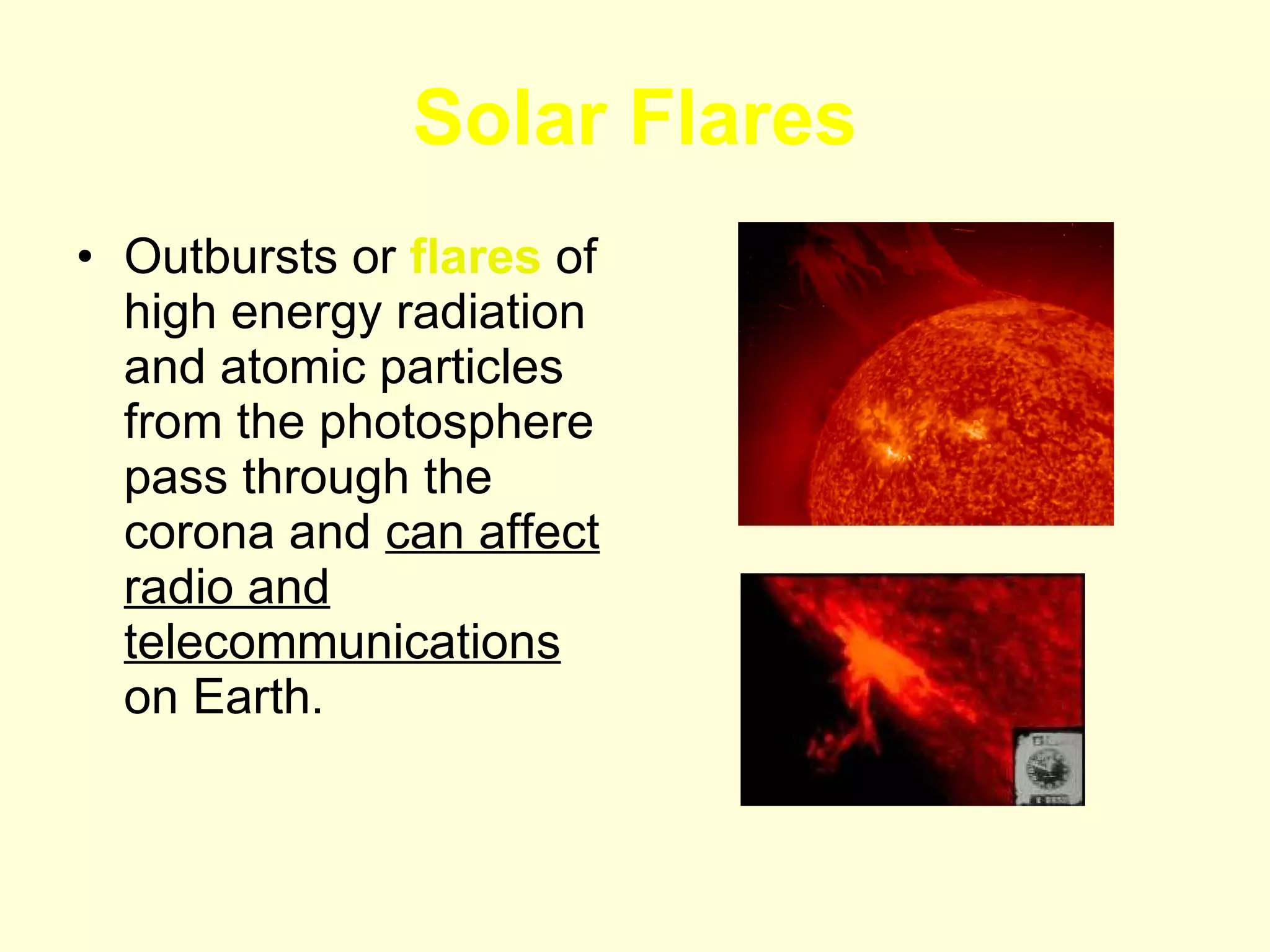 Solar Flares Outbursts or  flares  of high energy radiation and atomic particles from the photosphere pass through the corona and  can affect radio and telecommunications  on Earth.  