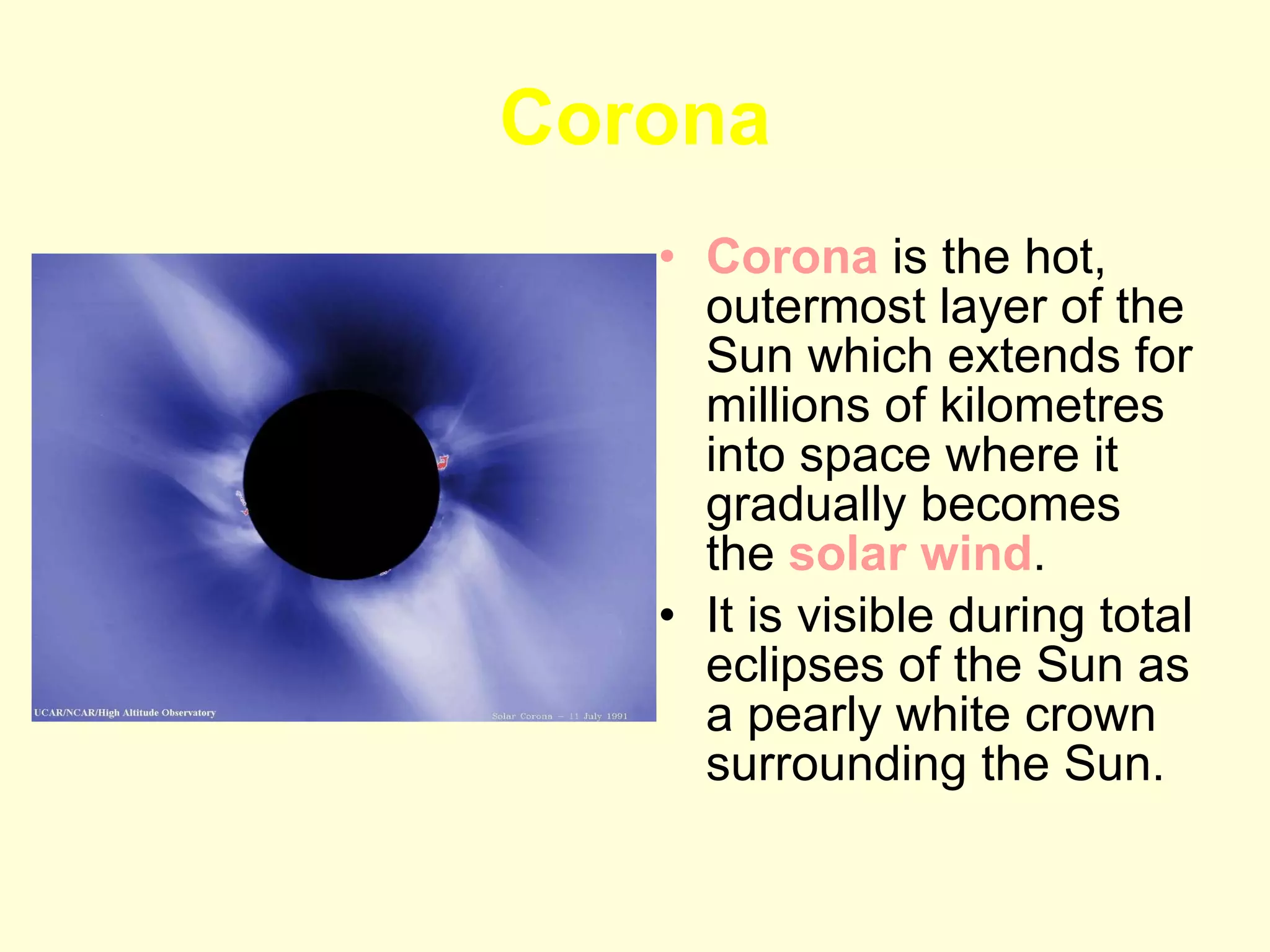 Corona Corona  is the hot, outermost layer of the Sun which extends for millions of kilometres into space where it gradually becomes the  solar wind .  It is visible during total eclipses of the Sun as a pearly white crown surrounding the Sun. 