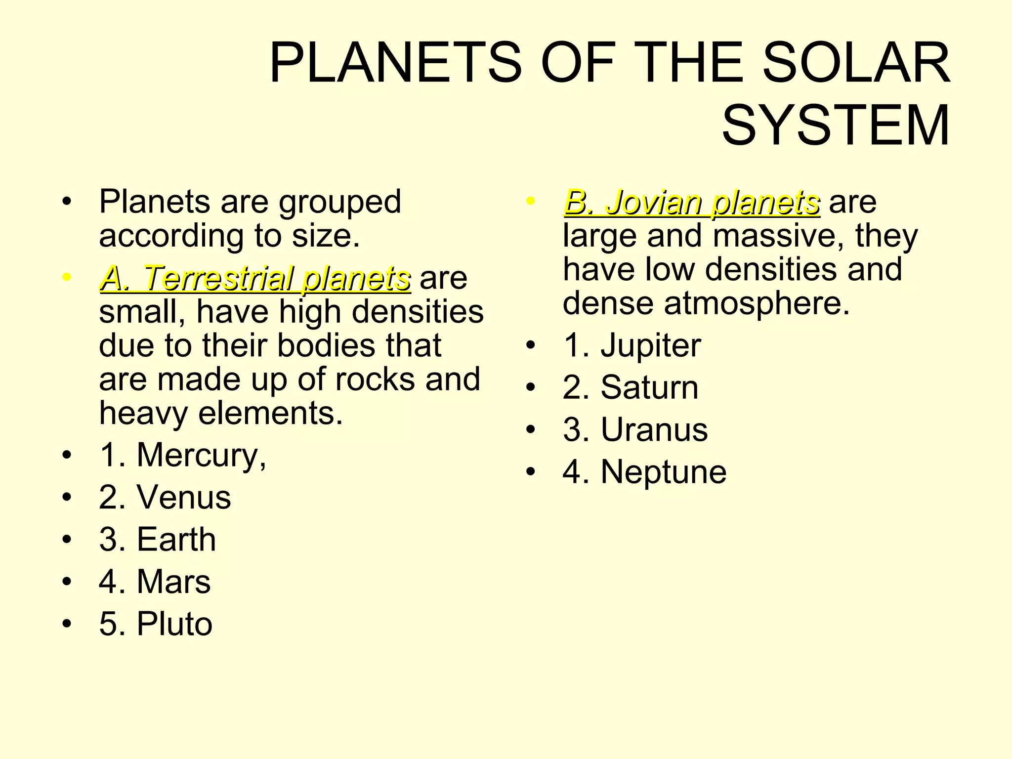 PLANETS OF THE SOLAR SYSTEM Planets are grouped according to size. A. Terrestrial planets  are small, have high densities due to their bodies that are made up of rocks and heavy elements. 1. Mercury,  2. Venus 3. Earth 4. Mars 5. Pluto B. Jovian planets  are large and massive, they have low densities and dense atmosphere. 1. Jupiter 2. Saturn 3. Uranus 4. Neptune 