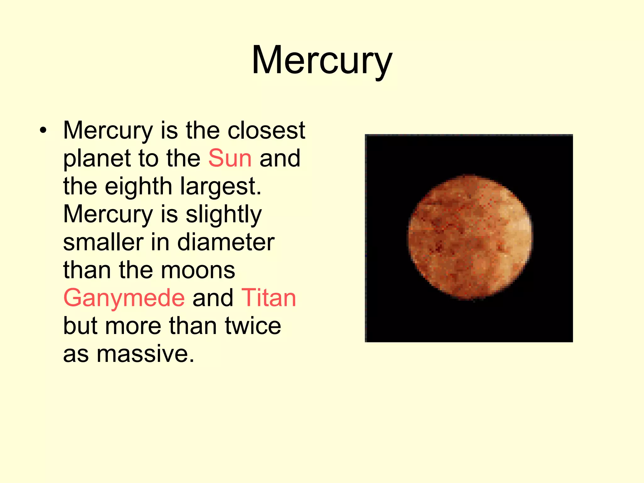 Mercury Mercury is the closest planet to the  Sun  and the eighth largest. Mercury is slightly smaller in diameter than the moons  Ganymede  and  Titan  but more than twice as massive.  