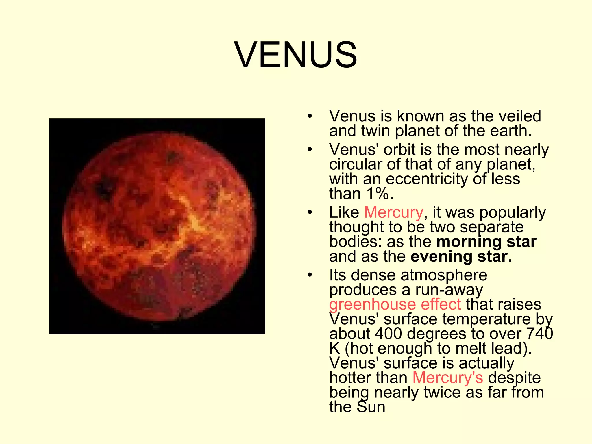 VENUS Venus is known as the veiled and twin planet of the earth. Venus' orbit is the most nearly circular of that of any planet, with an eccentricity of less than 1%.  Like  Mercury , it was popularly thought to be two separate bodies: as the  morning star  and as the  evening star. Its dense atmosphere produces a run-away  greenhouse effect  that raises Venus' surface temperature by about 400 degrees to over 740 K (hot enough to melt lead). Venus' surface is actually hotter than  Mercury's  despite being nearly twice as far from the Sun  