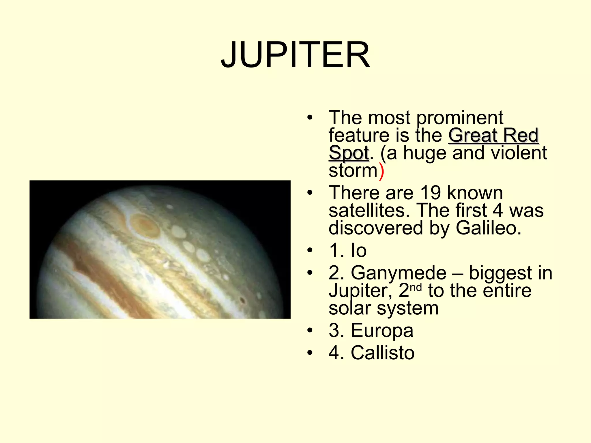 JUPITER The most prominent feature is the  Great Red Spot . (a huge and violent storm ) There are 19 known satellites. The first 4 was discovered by Galileo.  1. Io 2. Ganymede – biggest in Jupiter, 2 nd  to the entire solar system 3. Europa 4. Callisto 