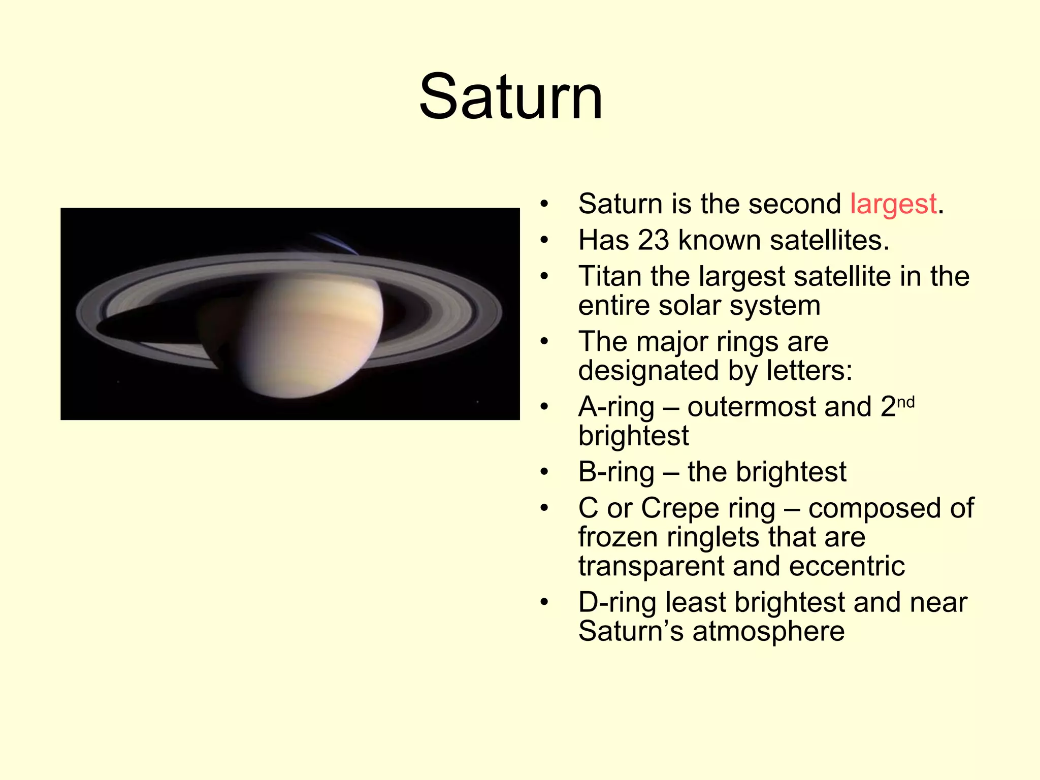 Saturn  Saturn is the second  largest . Has 23 known satellites. Titan the largest satellite in the entire solar system The major rings are designated by letters:  A-ring – outermost and 2 nd  brightest B-ring – the brightest C or Crepe ring – composed of frozen ringlets that are transparent and eccentric D-ring least brightest and near Saturn’s atmosphere 