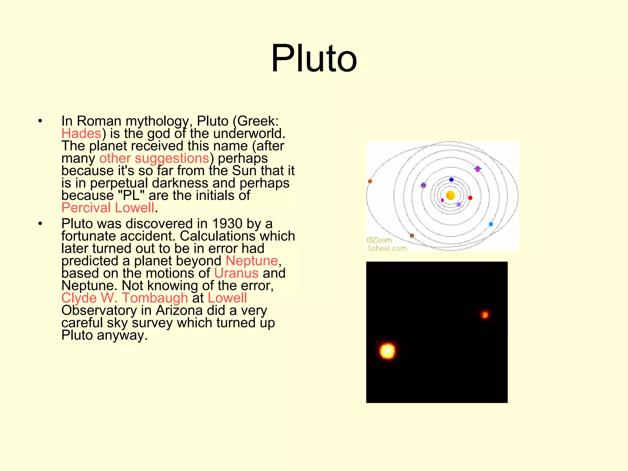 Pluto In Roman mythology, Pluto (Greek:  Hades ) is the god of the underworld. The planet received this name (after many  other suggestions ) perhaps because it's so far from the Sun that it is in perpetual darkness and perhaps because "PL" are the initials of  Percival Lowell .  Pluto was discovered in 1930 by a fortunate accident. Calculations which later turned out to be in error had predicted a planet beyond  Neptune , based on the motions of  Uranus  and Neptune. Not knowing of the error,  Clyde W. Tombaugh  at  Lowell  Observatory in Arizona did a very careful sky survey which turned up Pluto anyway.  
